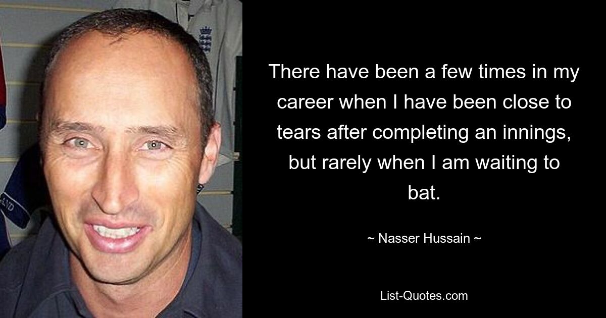 There have been a few times in my career when I have been close to tears after completing an innings, but rarely when I am waiting to bat. — © Nasser Hussain