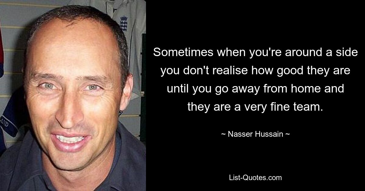 Sometimes when you're around a side you don't realise how good they are until you go away from home and they are a very fine team. — © Nasser Hussain