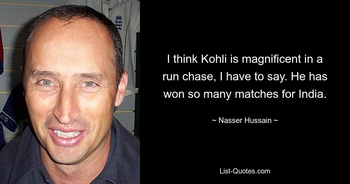 I think Kohli is magnificent in a run chase, I have to say. He has won so many matches for India. — © Nasser Hussain