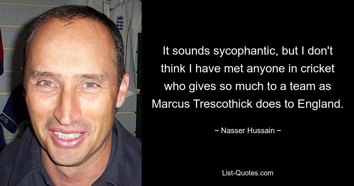 It sounds sycophantic, but I don't think I have met anyone in cricket who gives so much to a team as Marcus Trescothick does to England. — © Nasser Hussain