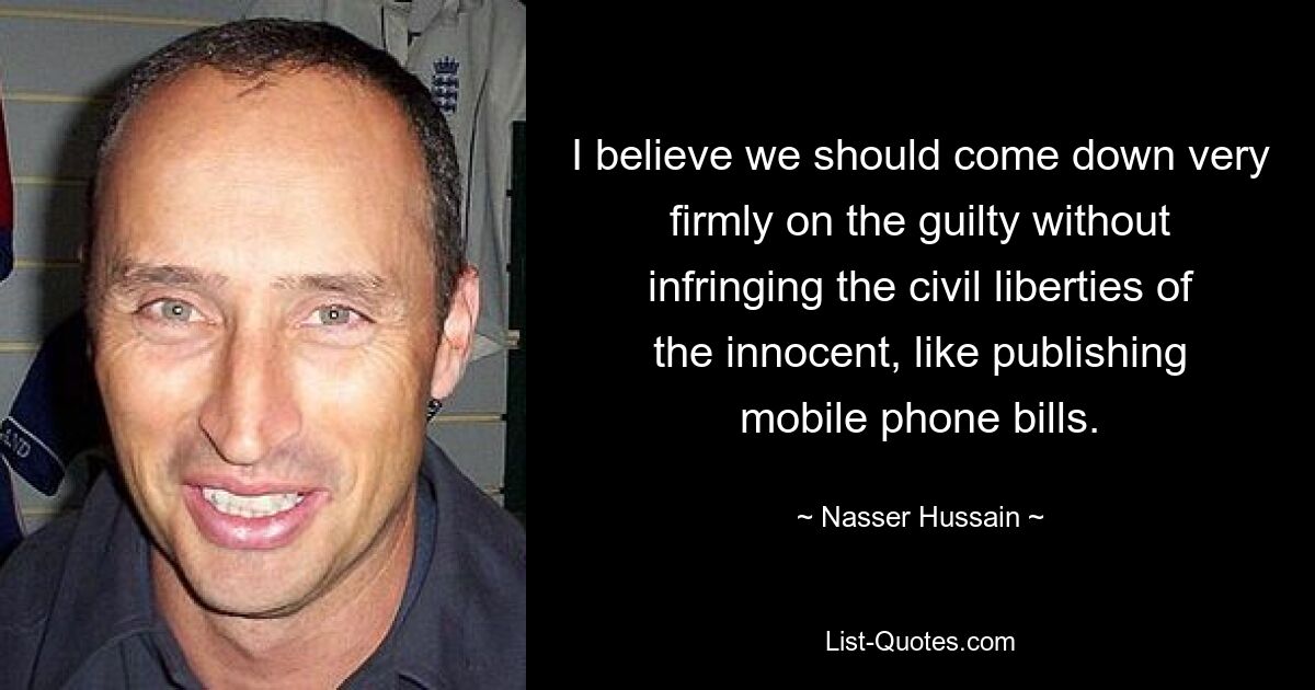 I believe we should come down very firmly on the guilty without infringing the civil liberties of the innocent, like publishing mobile phone bills. — © Nasser Hussain