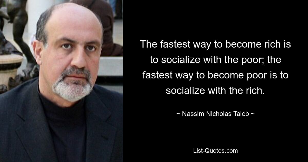 The fastest way to become rich is to socialize with the poor; the fastest way to become poor is to socialize with the rich. — © Nassim Nicholas Taleb