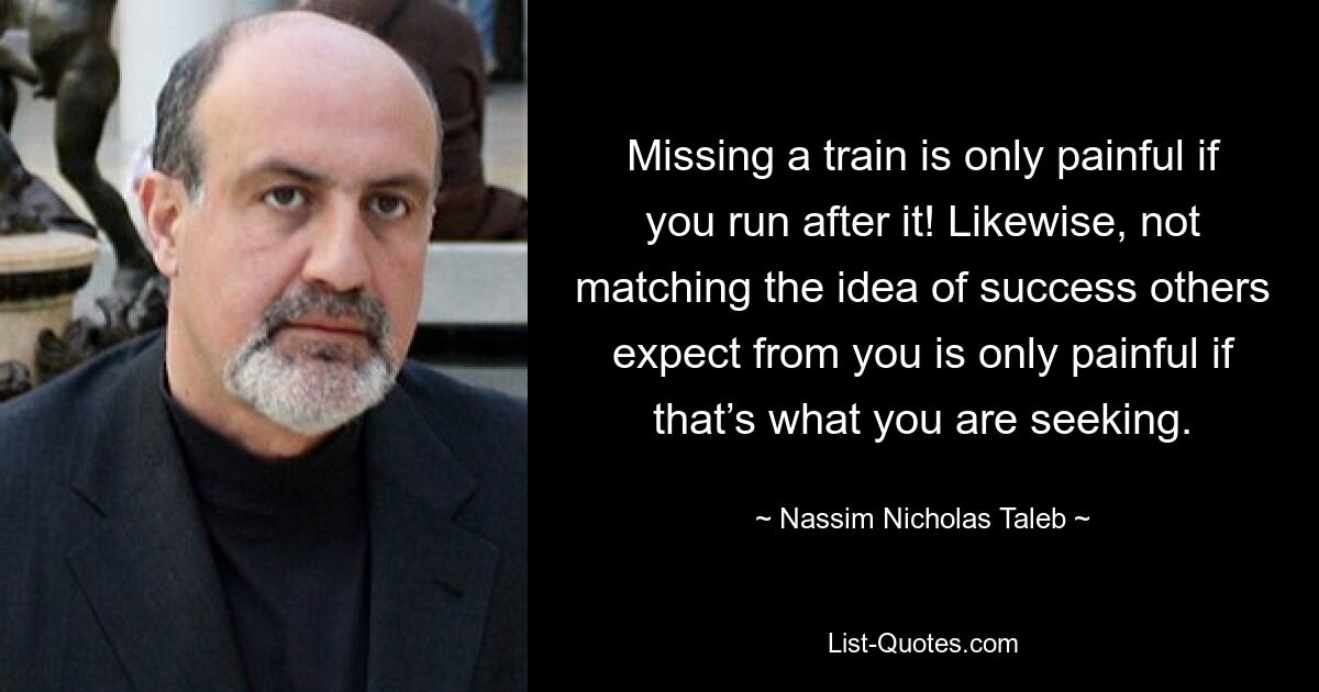 Missing a train is only painful if you run after it! Likewise, not matching the idea of success others expect from you is only painful if that’s what you are seeking. — © Nassim Nicholas Taleb