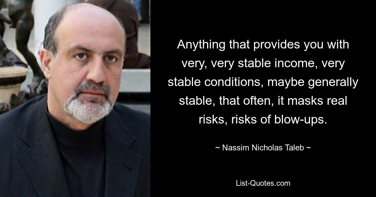 Anything that provides you with very, very stable income, very stable conditions, maybe generally stable, that often, it masks real risks, risks of blow-ups. — © Nassim Nicholas Taleb