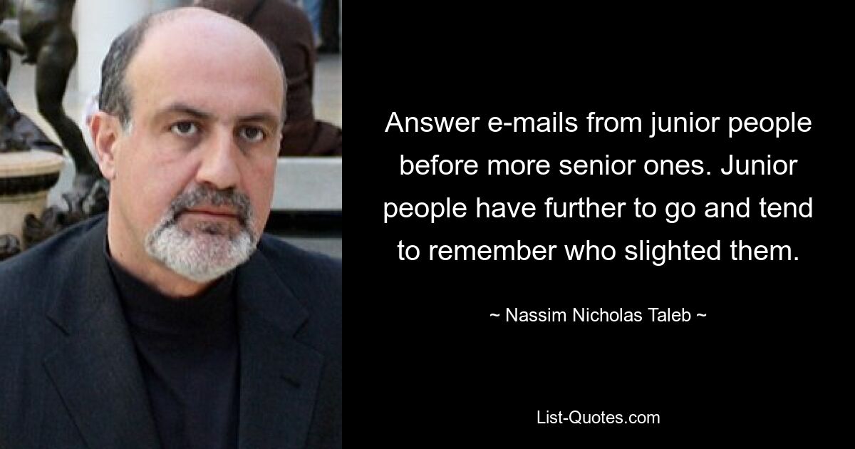 Answer e-mails from junior people before more senior ones. Junior people have further to go and tend to remember who slighted them. — © Nassim Nicholas Taleb