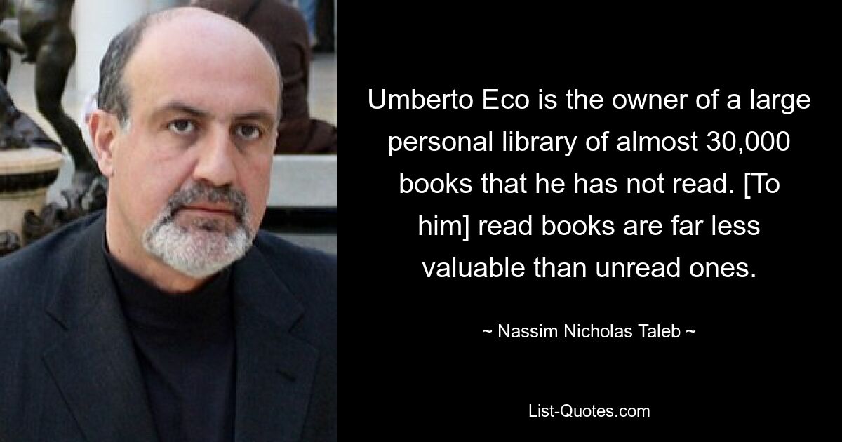 Umberto Eco is the owner of a large personal library of almost 30,000 books that he has not read. [To him] read books are far less valuable than unread ones. — © Nassim Nicholas Taleb