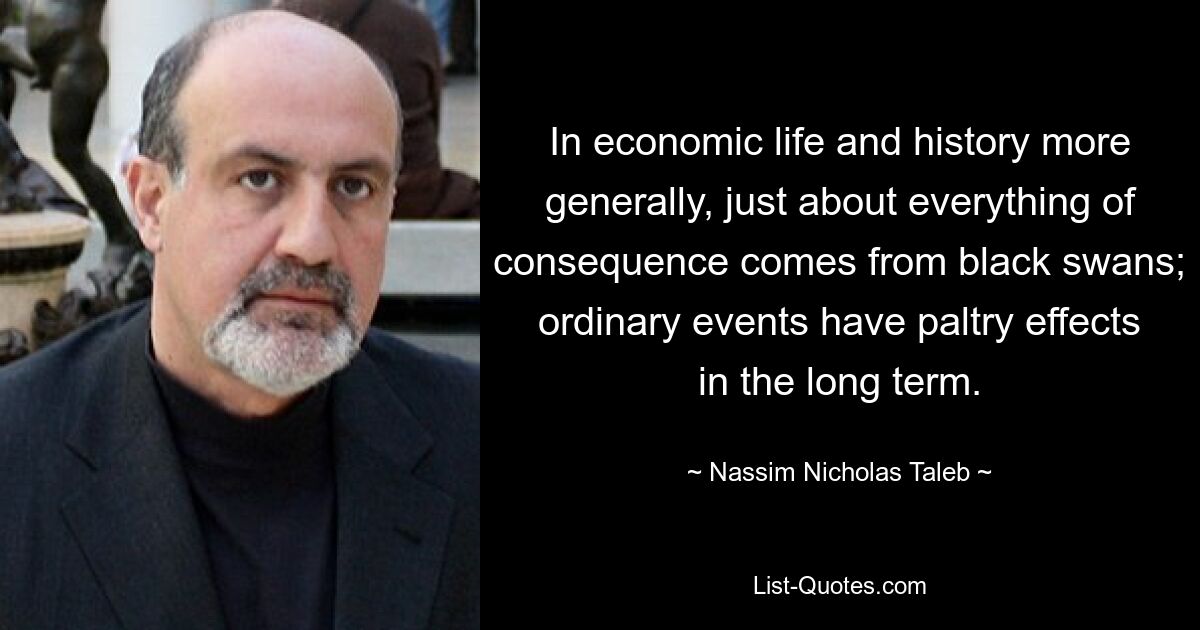 In economic life and history more generally, just about everything of consequence comes from black swans; ordinary events have paltry effects in the long term. — © Nassim Nicholas Taleb