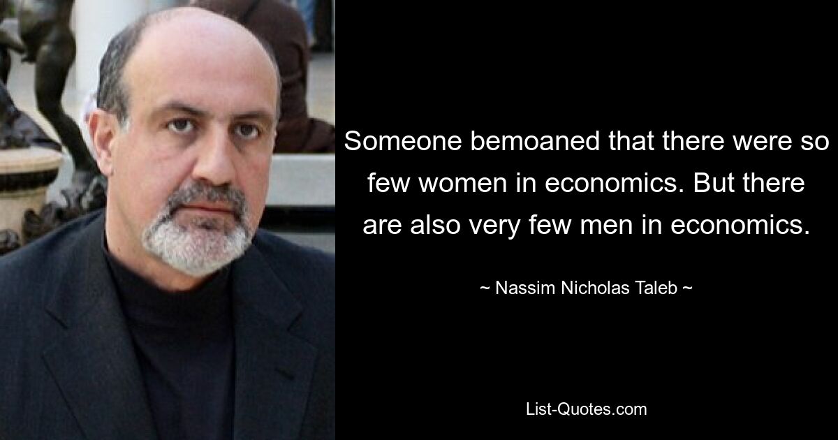 Someone bemoaned that there were so few women in economics. But there are also very few men in economics. — © Nassim Nicholas Taleb