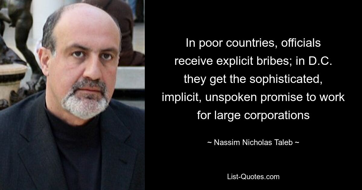 In poor countries, officials receive explicit bribes; in D.C. they get the sophisticated, implicit, unspoken promise to work for large corporations — © Nassim Nicholas Taleb