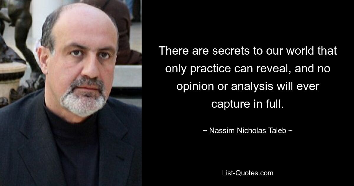 There are secrets to our world that only practice can reveal, and no opinion or analysis will ever capture in full. — © Nassim Nicholas Taleb