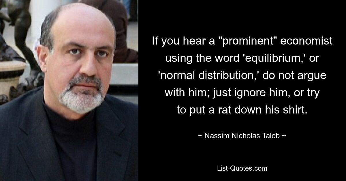 If you hear a "prominent" economist using the word 'equilibrium,' or 'normal distribution,' do not argue with him; just ignore him, or try to put a rat down his shirt. — © Nassim Nicholas Taleb