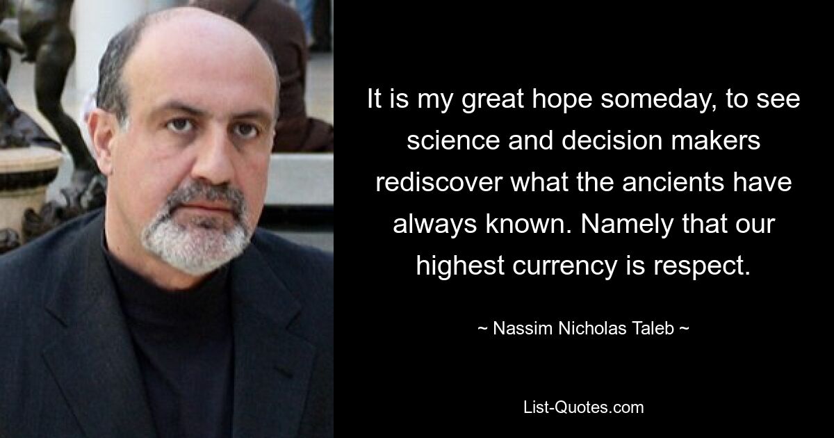 It is my great hope someday, to see science and decision makers rediscover what the ancients have always known. Namely that our highest currency is respect. — © Nassim Nicholas Taleb