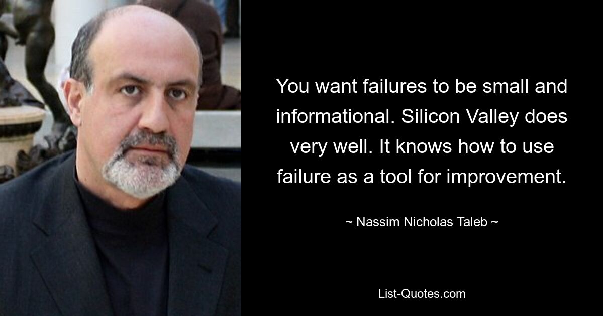 You want failures to be small and informational. Silicon Valley does very well. It knows how to use failure as a tool for improvement. — © Nassim Nicholas Taleb