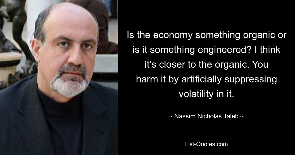 Is the economy something organic or is it something engineered? I think it's closer to the organic. You harm it by artificially suppressing volatility in it. — © Nassim Nicholas Taleb