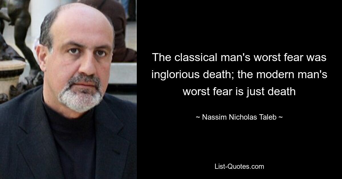 The classical man's worst fear was inglorious death; the modern man's worst fear is just death — © Nassim Nicholas Taleb