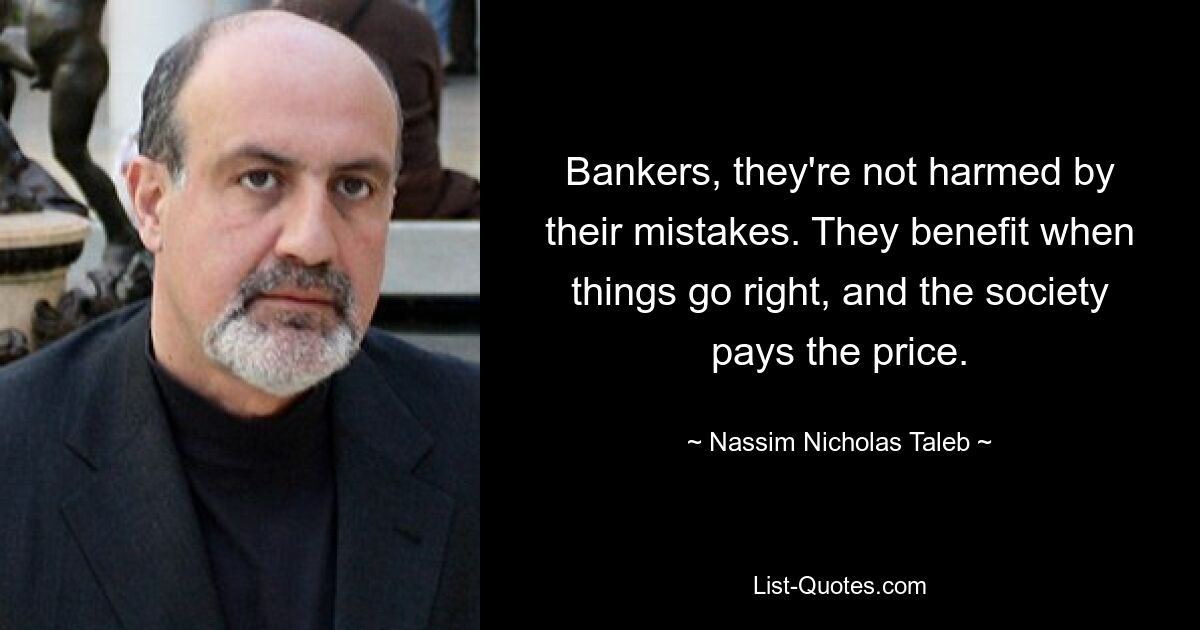 Bankers, they're not harmed by their mistakes. They benefit when things go right, and the society pays the price. — © Nassim Nicholas Taleb