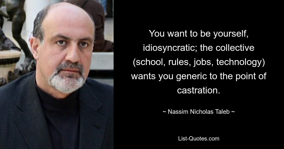 You want to be yourself, idiosyncratic; the collective (school, rules, jobs, technology) wants you generic to the point of castration. — © Nassim Nicholas Taleb