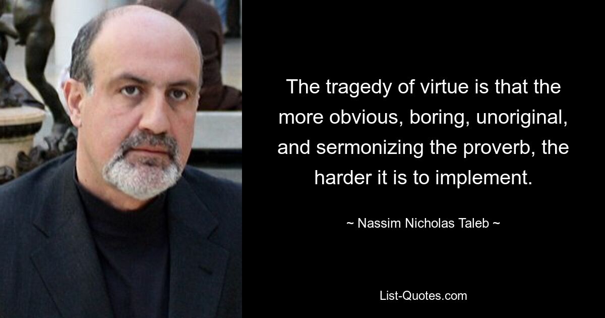 The tragedy of virtue is that the more obvious, boring, unoriginal, and sermonizing the proverb, the harder it is to implement. — © Nassim Nicholas Taleb