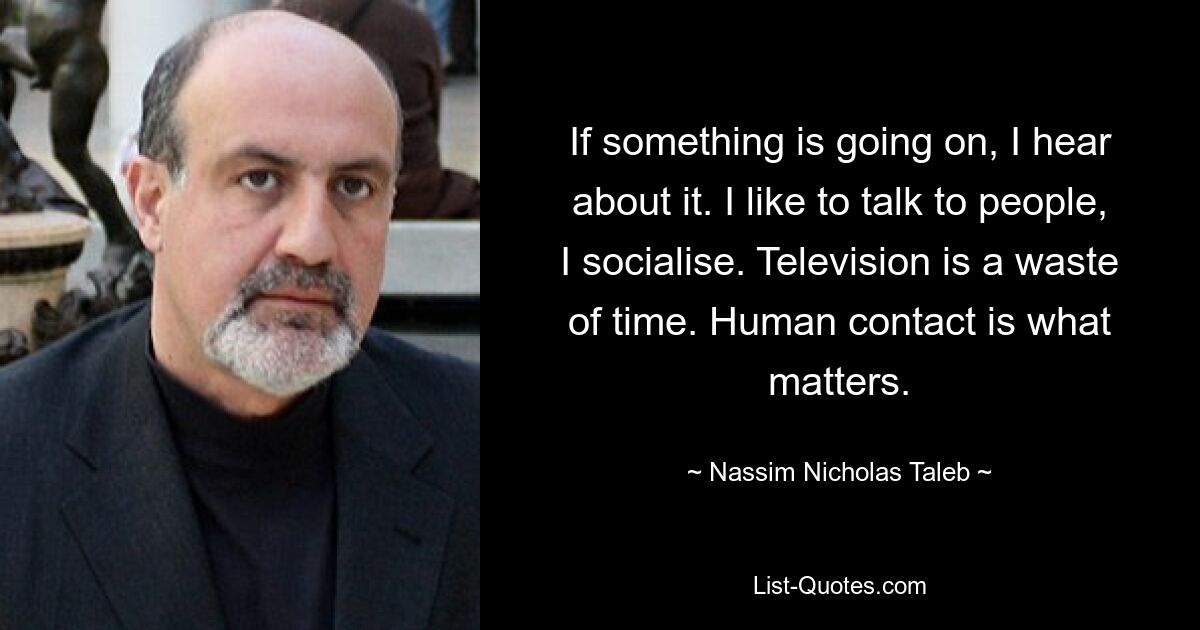 If something is going on, I hear about it. I like to talk to people, I socialise. Television is a waste of time. Human contact is what matters. — © Nassim Nicholas Taleb