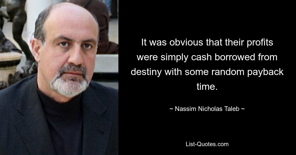 It was obvious that their profits were simply cash borrowed from destiny with some random payback time. — © Nassim Nicholas Taleb