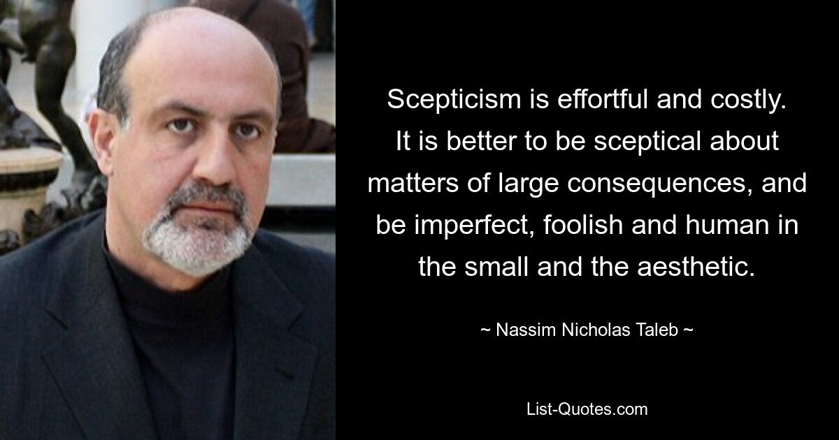 Scepticism is effortful and costly. It is better to be sceptical about matters of large consequences, and be imperfect, foolish and human in the small and the aesthetic. — © Nassim Nicholas Taleb