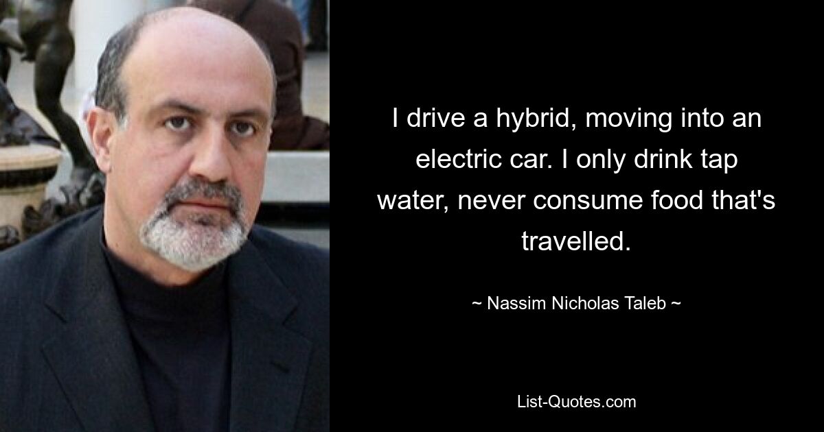 I drive a hybrid, moving into an electric car. I only drink tap water, never consume food that's travelled. — © Nassim Nicholas Taleb