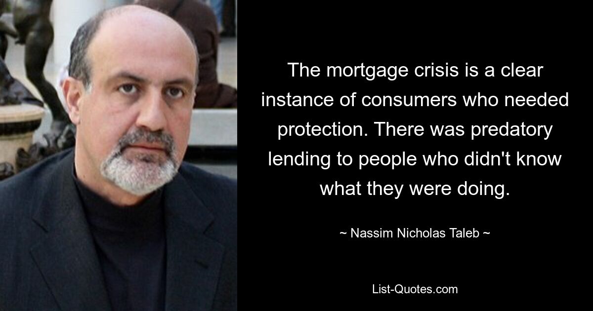 The mortgage crisis is a clear instance of consumers who needed protection. There was predatory lending to people who didn't know what they were doing. — © Nassim Nicholas Taleb