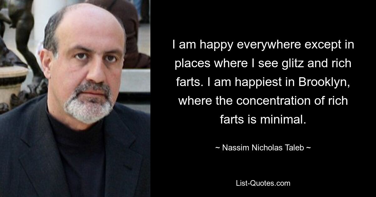 I am happy everywhere except in places where I see glitz and rich farts. I am happiest in Brooklyn, where the concentration of rich farts is minimal. — © Nassim Nicholas Taleb