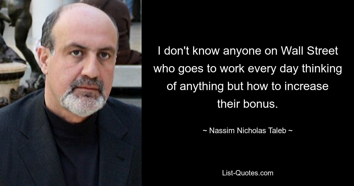 I don't know anyone on Wall Street who goes to work every day thinking of anything but how to increase their bonus. — © Nassim Nicholas Taleb