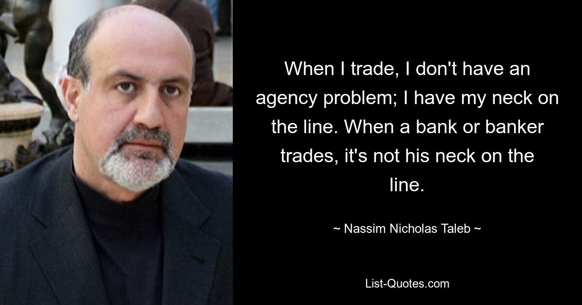 When I trade, I don't have an agency problem; I have my neck on the line. When a bank or banker trades, it's not his neck on the line. — © Nassim Nicholas Taleb