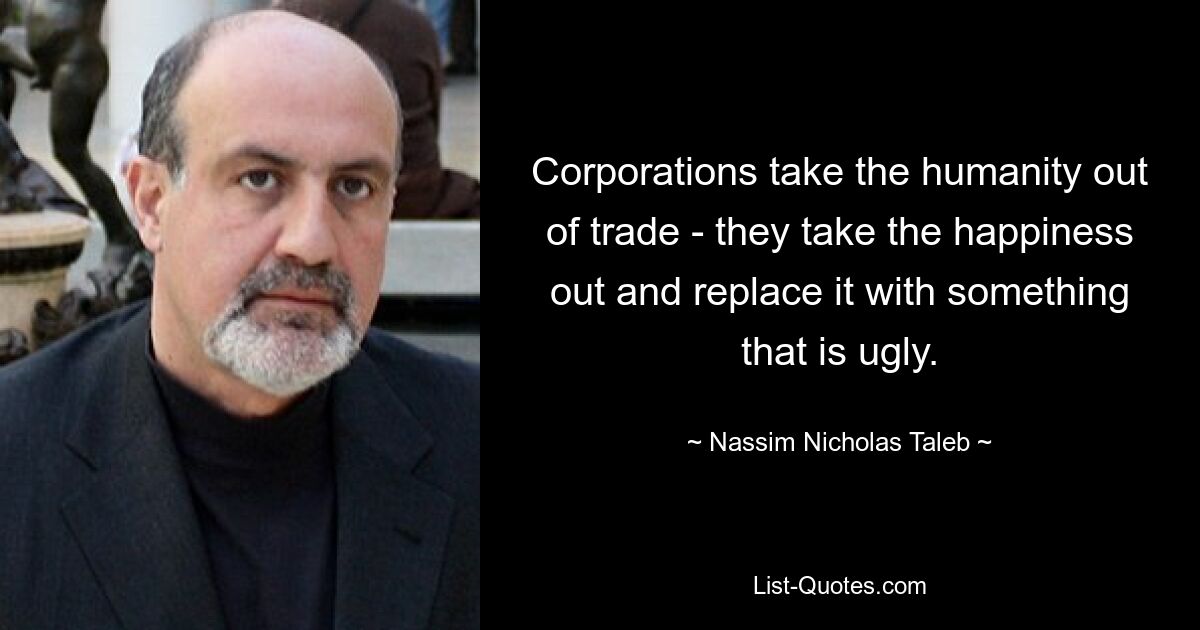 Corporations take the humanity out of trade - they take the happiness out and replace it with something that is ugly. — © Nassim Nicholas Taleb