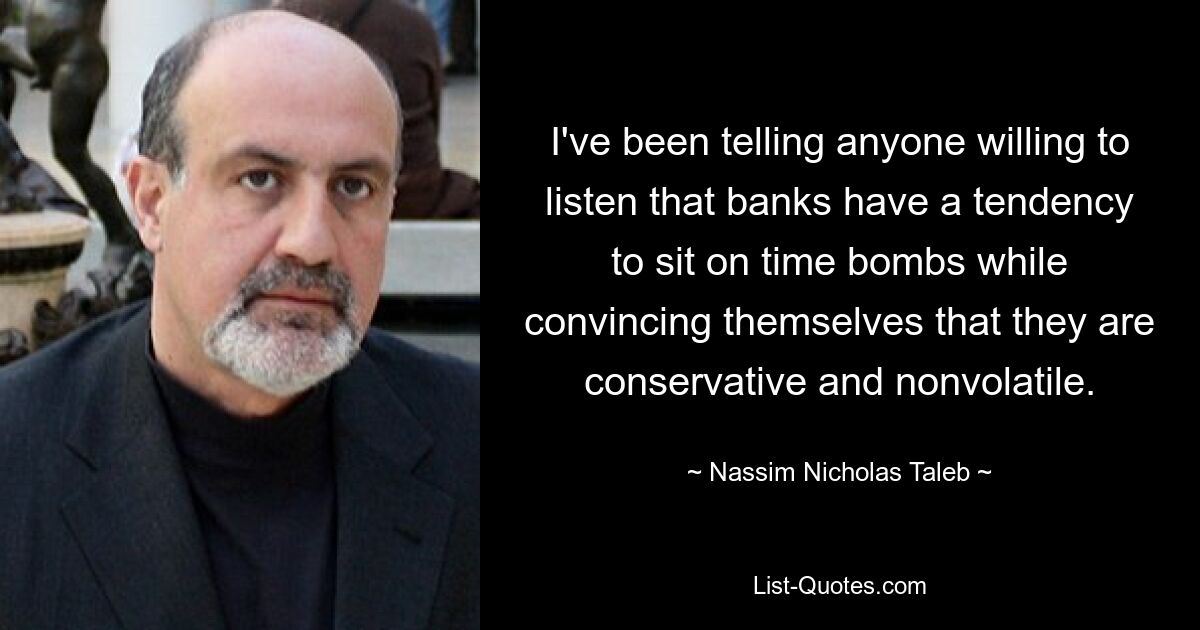 I've been telling anyone willing to listen that banks have a tendency to sit on time bombs while convincing themselves that they are conservative and nonvolatile. — © Nassim Nicholas Taleb