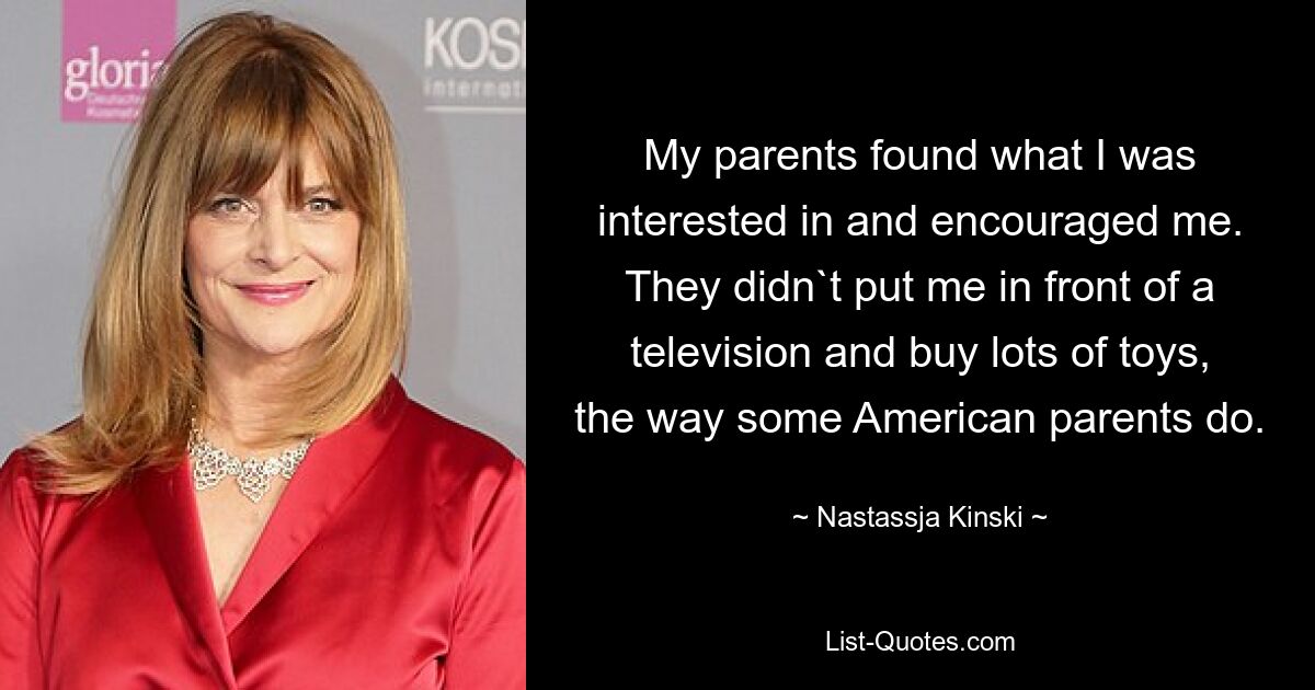 My parents found what I was interested in and encouraged me. They didn`t put me in front of a television and buy lots of toys, the way some American parents do. — © Nastassja Kinski