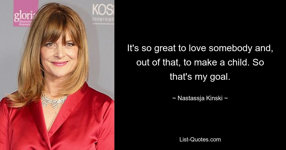 It's so great to love somebody and, out of that, to make a child. So that's my goal. — © Nastassja Kinski