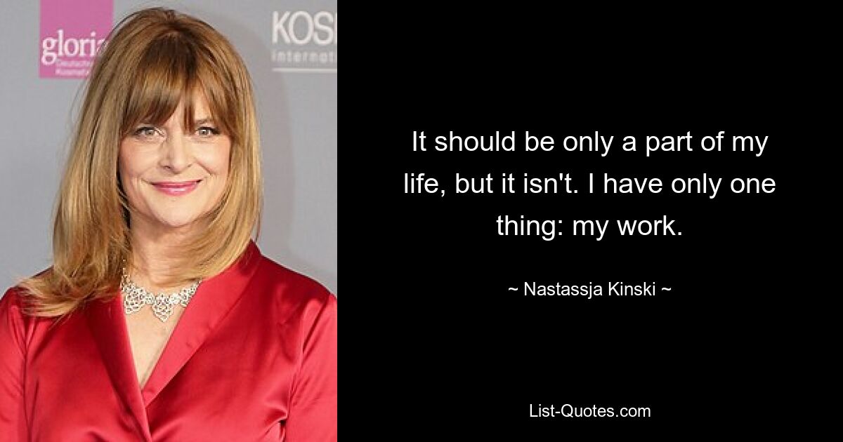 It should be only a part of my life, but it isn't. I have only one thing: my work. — © Nastassja Kinski