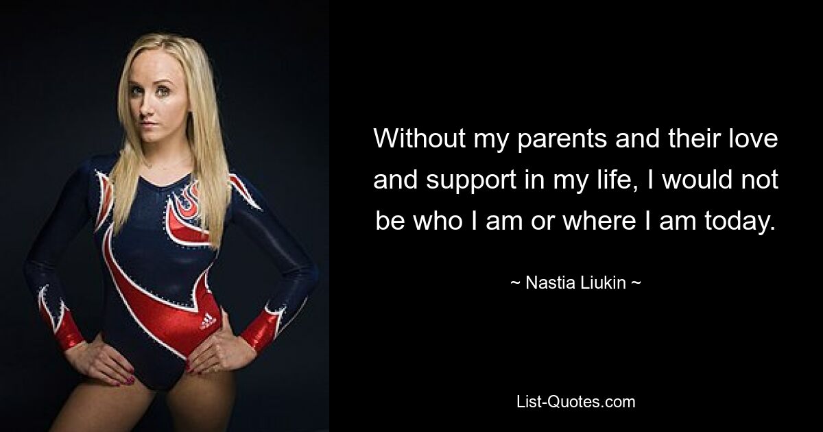 Without my parents and their love and support in my life, I would not be who I am or where I am today. — © Nastia Liukin