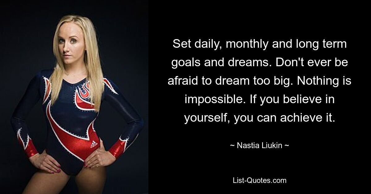 Set daily, monthly and long term goals and dreams. Don't ever be afraid to dream too big. Nothing is impossible. If you believe in yourself, you can achieve it. — © Nastia Liukin