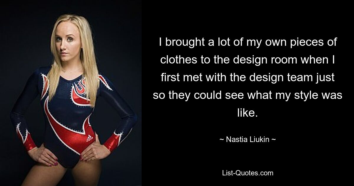 I brought a lot of my own pieces of clothes to the design room when I first met with the design team just so they could see what my style was like. — © Nastia Liukin