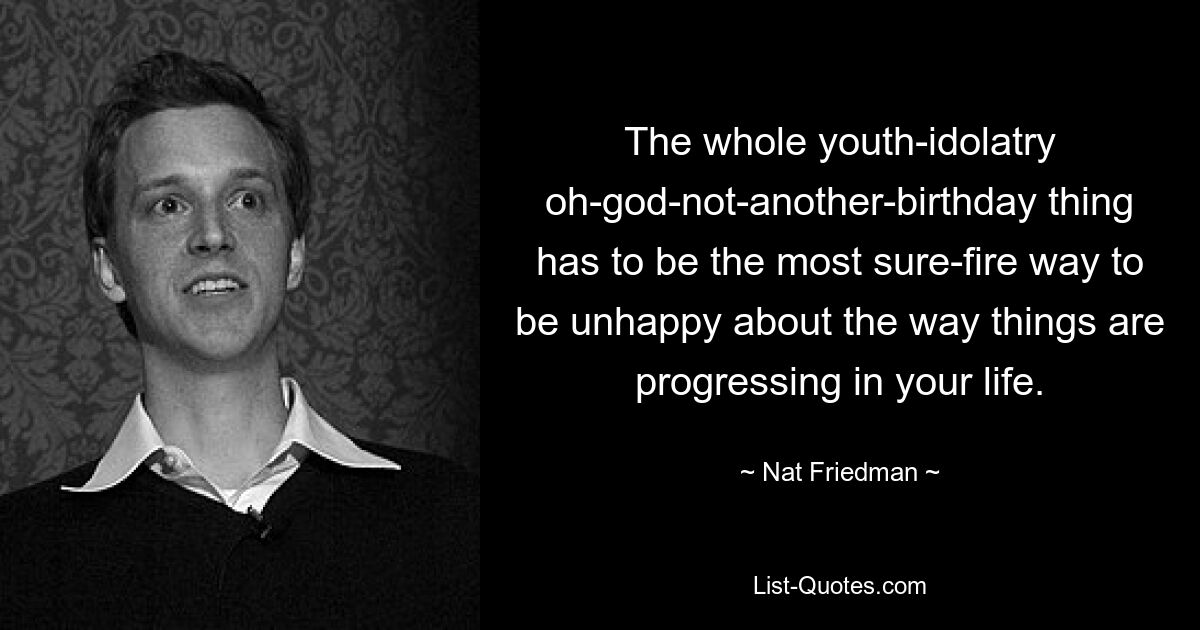 The whole youth-idolatry oh-god-not-another-birthday thing has to be the most sure-fire way to be unhappy about the way things are progressing in your life. — © Nat Friedman