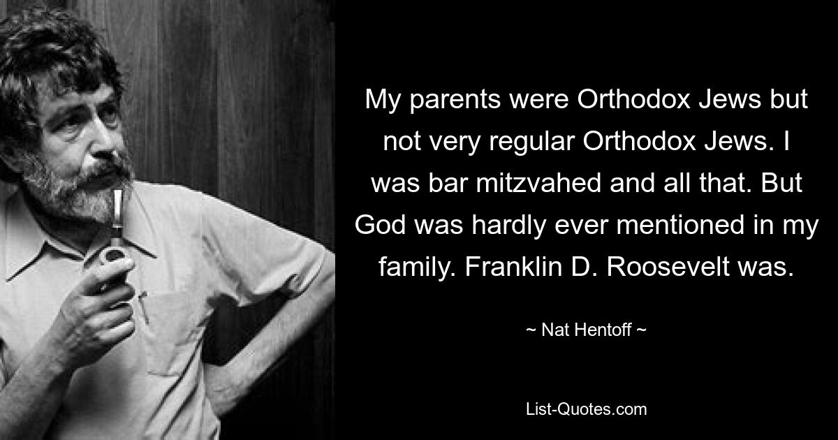 My parents were Orthodox Jews but not very regular Orthodox Jews. I was bar mitzvahed and all that. But God was hardly ever mentioned in my family. Franklin D. Roosevelt was. — © Nat Hentoff