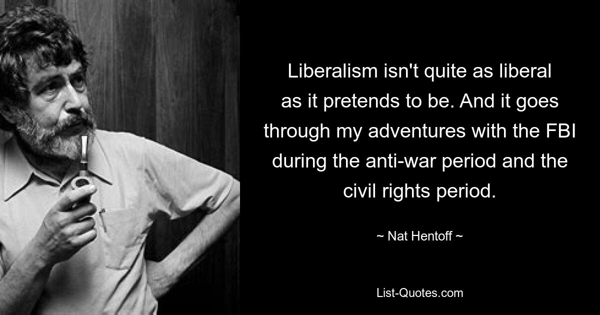 Liberalism isn't quite as liberal as it pretends to be. And it goes through my adventures with the FBI during the anti-war period and the civil rights period. — © Nat Hentoff