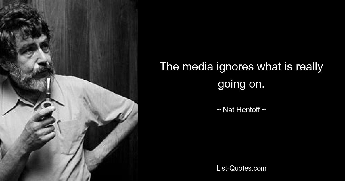 The media ignores what is really going on. — © Nat Hentoff