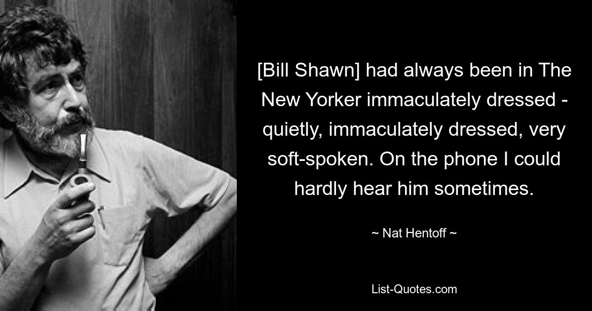 [Bill Shawn] had always been in The New Yorker immaculately dressed - quietly, immaculately dressed, very soft-spoken. On the phone I could hardly hear him sometimes. — © Nat Hentoff