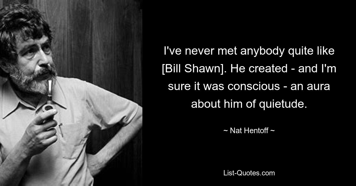 I've never met anybody quite like [Bill Shawn]. He created - and I'm sure it was conscious - an aura about him of quietude. — © Nat Hentoff