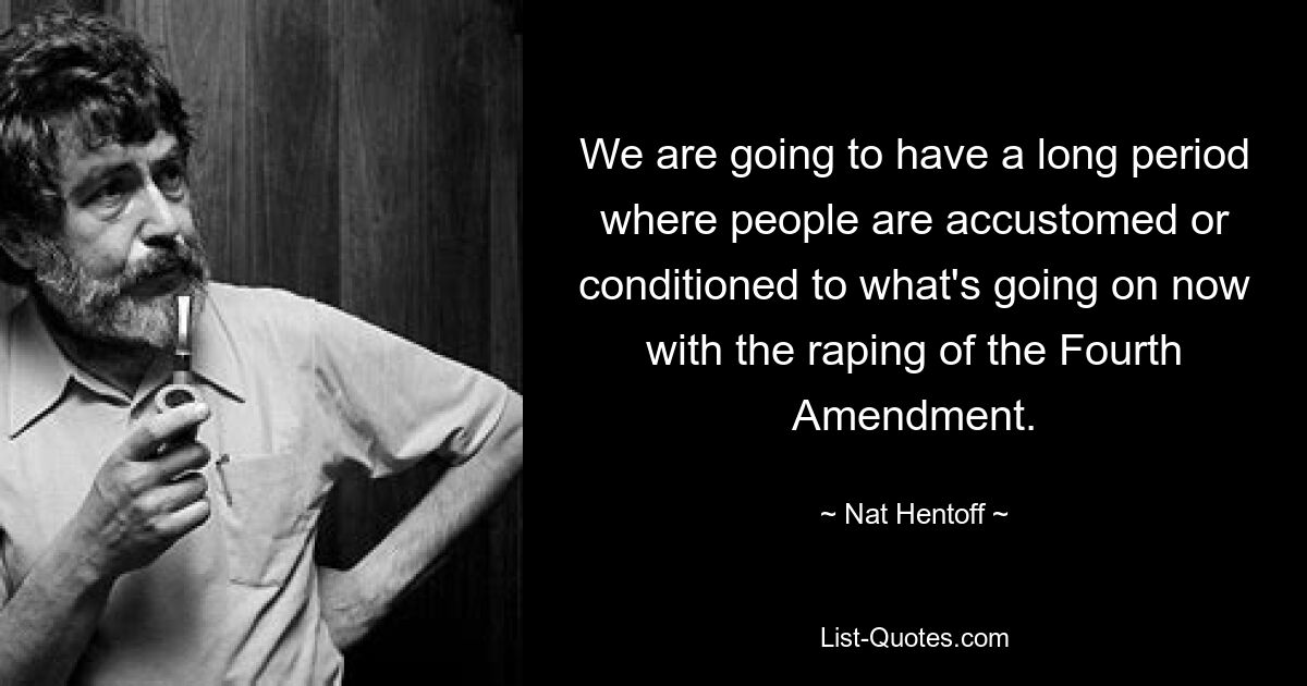 We are going to have a long period where people are accustomed or conditioned to what's going on now with the raping of the Fourth Amendment. — © Nat Hentoff