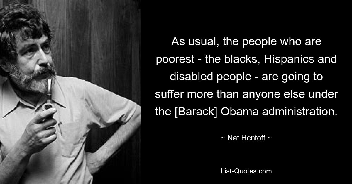 As usual, the people who are poorest - the blacks, Hispanics and disabled people - are going to suffer more than anyone else under the [Barack] Obama administration. — © Nat Hentoff