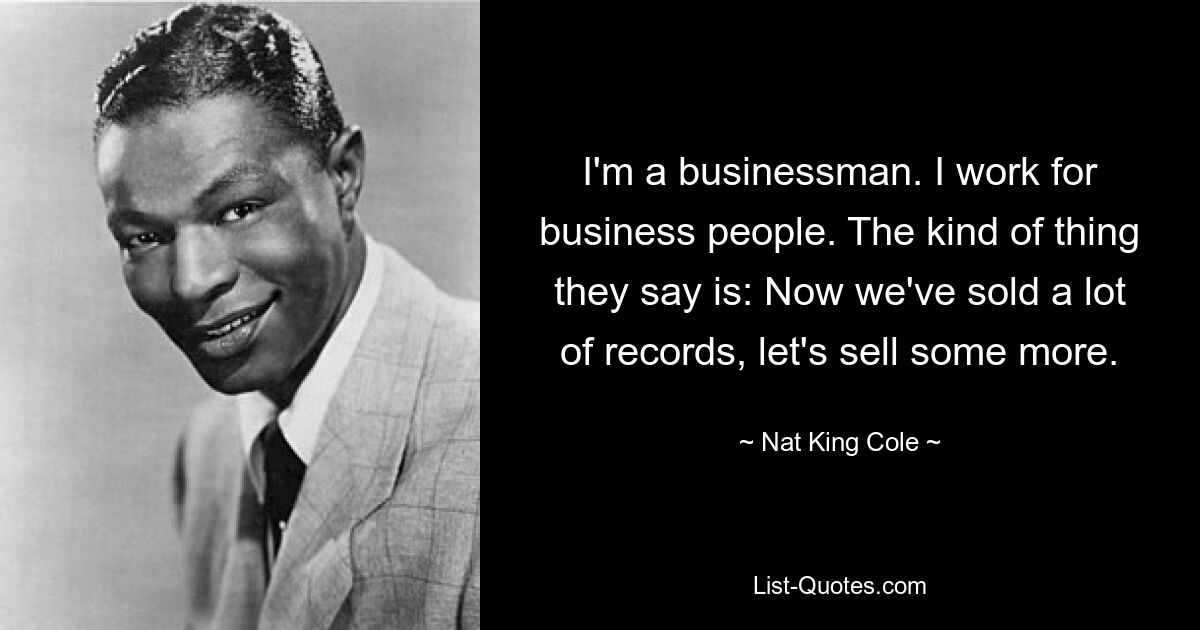 I'm a businessman. I work for business people. The kind of thing they say is: Now we've sold a lot of records, let's sell some more. — © Nat King Cole