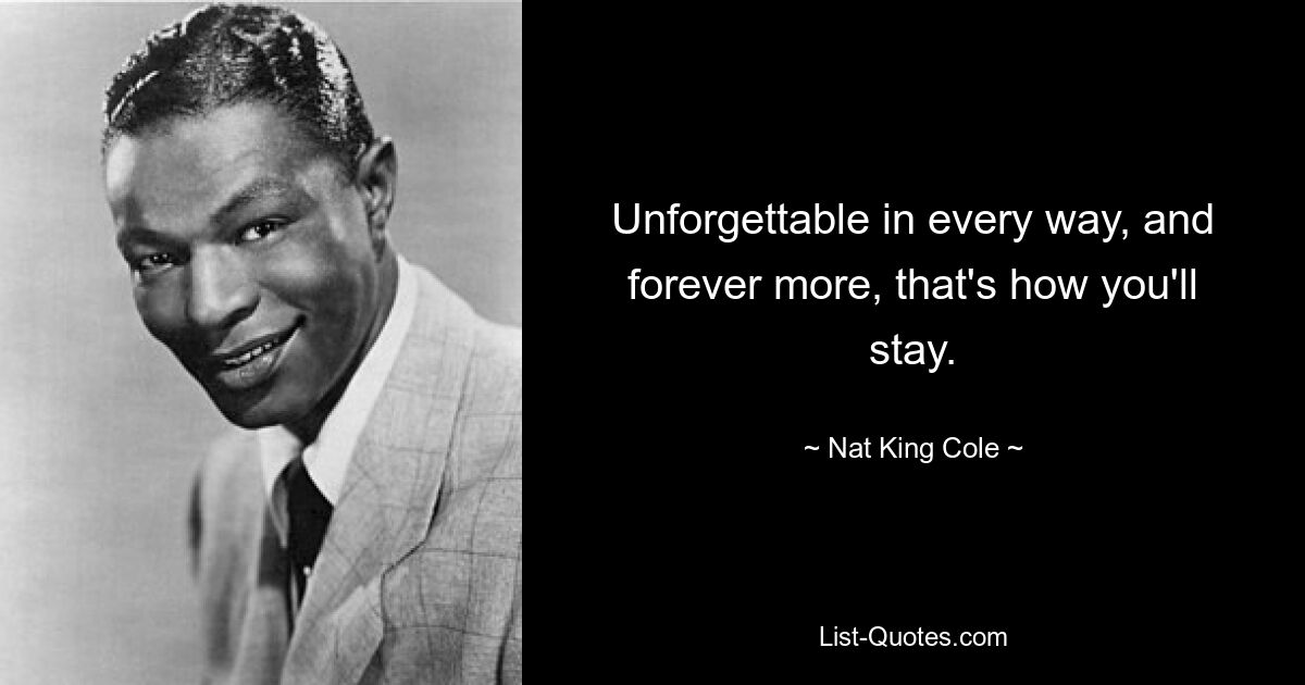 Unforgettable in every way, and forever more, that's how you'll stay. — © Nat King Cole