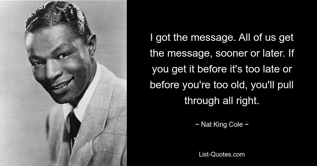 I got the message. All of us get the message, sooner or later. If you get it before it's too late or before you're too old, you'll pull through all right. — © Nat King Cole