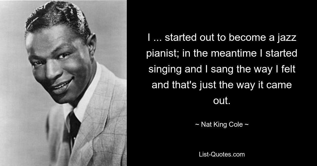 I ... started out to become a jazz pianist; in the meantime I started singing and I sang the way I felt and that's just the way it came out. — © Nat King Cole